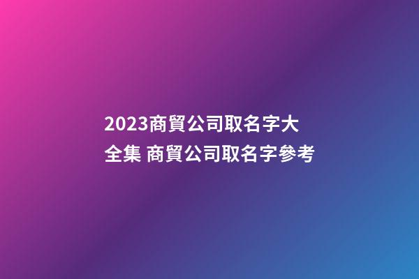 2023商貿公司取名字大全集 商貿公司取名字參考-第1張-公司起名-玄機派